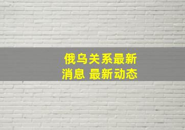 俄乌关系最新消息 最新动态